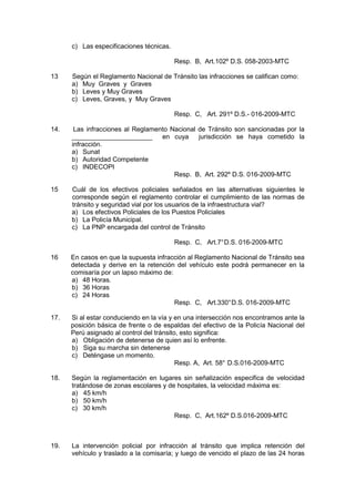 c) Las especificaciones técnicas.
Resp. B, Art.102º D.S. 058-2003-MTC
13 Según el Reglamento Nacional de Tránsito las infracciones se califican como:
a) Muy Graves y Graves
b) Leves y Muy Graves
c) Leves, Graves, y Muy Graves
Resp. C, Art. 291º D.S.- 016-2009-MTC
14. Las infracciones al Reglamento Nacional de Tránsito son sancionadas por la
______________________ en cuya jurisdicción se haya cometido la
infracción.
a) Sunat
b) Autoridad Competente
c) INDECOPI
Resp. B, Art. 292º D.S. 016-2009-MTC
15 Cuál de los efectivos policiales señalados en las alternativas siguientes le
corresponde según el reglamento controlar el cumplimiento de las normas de
tránsito y seguridad vial por los usuarios de la infraestructura vial?
a) Los efectivos Policiales de los Puestos Policiales
b) La Policía Municipal.
c) La PNP encargada del control de Tránsito
Resp. C, Art.7°D.S. 016-2009-MTC
16 En casos en que la supuesta infracción al Reglamento Nacional de Tránsito sea
detectada y derive en la retención del vehículo este podrá permanecer en la
comisaría por un lapso máximo de:
a) 48 Horas.
b) 36 Horas
c) 24 Horas
Resp. C, Art.330°D.S. 016-2009-MTC
17. Si al estar conduciendo en la vía y en una intersección nos encontramos ante la
posición básica de frente o de espaldas del efectivo de la Policía Nacional del
Perú asignado al control del tránsito, esto significa:
a) Obligación de detenerse de quien así lo enfrente.
b) Siga su marcha sin detenerse
c) Deténgase un momento.
Resp. A, Art. 58° D.S.016-2009-MTC
18. Según la reglamentación en lugares sin señalización especifica de velocidad
tratándose de zonas escolares y de hospitales, la velocidad máxima es:
a) 45 km/h
b) 50 km/h
c) 30 km/h
Resp. C, Art.162º D.S.016-2009-MTC
19. La intervención policial por infracción al tránsito que implica retención del
vehículo y traslado a la comisaría; y luego de vencido el plazo de las 24 horas
 