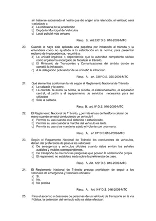 sin haberse subsanado el hecho que dio origen a la retención, el vehículo será
trasladado a:
a) La comisaría de la jurisdicción
b) Depósito Municipal de Vehículos
c) Local policial más cercano
Resp. B, Art.330°D.S. 016-2009-MTC
20. Cuando le haya sido aplicada una papeleta por infracción al tránsito y la
entendiera como no ajustada a lo establecido en la norma; para presentar
reclamo de improcedencia, recurrirá a:
a) La unidad orgánica o dependencia que la autoridad competente señale
como organismo encargado de fiscalizar el tránsito.
b) El Ministerio de Transportes y Comunicaciones del ámbito donde se
cometió la infracción.
c) A la delegación policial donde se cometió la infracción
Resp. A, art. 336º D.S. 025-2009-MTC
21. Qué elementos conforman la vía según el Reglamento Nacional de Tránsito
a) La calzada y la acera
b) La calzada, la acera, la berma, la cuneta, el estacionamiento, el separador
central, el jardín y el equipamiento de servicios necesarios para ser
utilizados
c) Sólo la calzada.
Resp. B, art. 9º D.S. 016-2009-MTC
22. El Reglamento Nacional de Tránsito, ¿permite el uso del teléfono celular de
mano cuando se está conduciendo un vehículo?
a) Permite su uso cuando está detenido o estacionado.
b) Permite su uso cuando la marcha del vehículo es lenta.
c) Permite su uso si se mantiene sujeto el volante con una mano.
Resp. A, art.87°D.S.016-2009-MTC
23. Según el Reglamento Nacional de Tránsito los conductores de vehículos,
deben dar preferencia de paso a los vehículos:
a) De emergencia y vehículos oficiales cuando éstos emitan las señales
audibles y visibles correspondientes.
b) De transporte de mercancías peligrosas que posean la señalización propia.
c) El reglamento no establece nada sobre la preferencia de paso.
Resp. A, Art. 129°D.S. 016-2009-MTC
24. El Reglamento Nacional de Tránsito precisa prohibición de seguir a los
vehículos de emergencia y vehículos oficiales:
a) Sí.
b) No.
c) No precisa
Resp. A, Art.144°D.S. 016-2009-MTC
25. Para el ascenso o descenso de personas de un vehículo de transporte en la vía
Pública, la detención del vehículo sólo se debe efectuar:
 