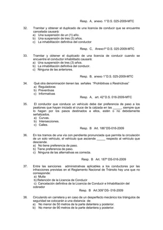 Resp. A, anexo. 1°D.S. 025-2009-MTC
32. Tramitar y obtener el duplicado de una licencia de conducir que se encuentre
cancelada causará:
a) Una suspensión de un (1) año.
b) Una suspensión de tres (3) años.
c) La inhabilitación definitiva del conductor
Resp. C, Anexo1º D.S. 025-2009-MTC
33. Tramitar y obtener el duplicado de una licencia de conducir cuando se
encuentre el conductor inhabilitado causará:
a) Una suspensión de tres (3) años.
b) La inhabilitación definitiva del conducir.
c) Ninguna de las anteriores.
Resp. B, anexo 1°D.S. 025-2009-MTC
34. Qué otra denominación tienen las señales “Prohibitivas o Restrictivas”
a) Reguladoras
b) Preventivas
c) Informativas
Resp. A, art. 42°D.S. 016-2009-MTC
35. El conductor que conduce un vehículo debe dar preferencia de paso a los
peatones que hayan iniciado el cruce de la calzada en las _____, siempre que
lo hagan por los pasos destinados a ellos, estén o no debidamente
señalizados.
a) Curvas.
b) Intersecciones.
c) Calles.
Resp. B Art. 186°DS-016-2009
36. En los tramos de una vía con pendiente pronunciada que permita la circulación
de un solo vehículo, el vehículo que asciende _____ respecto al vehículo que
desciende.
a) No tiene preferencia de paso.
b) Tiene preferencia de paso.
c) Ninguna de las alternativas es correcta.
Resp. B Art. 187º DS-016-2009
37. Entre las sanciones administrativas aplicables a los conductores por las
infracciones previstas en el Reglamento Nacional de Tránsito hay una que no
corresponde:
a) Multa
b) Retención de la Licencia de Conducir
c) Cancelación definitiva de la Licencia de Conducir e Inhabilitación del
cobrador
Resp. B Art.309°DS- 016-2009
38. Circulando en carretera y en caso de un desperfecto mecánico los triángulos de
seguridad se colocarán a una distancia de:
a) No menor de 50 metros de la parte delantera y posterior.
b) No menor de 90 metros de la parte delantera y posterior.
 