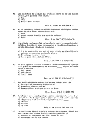46. Los conductores de vehículos que circulan de noche en las vías públicas
urbanas, ¿Con qué luces deben circular?
a) Bajas
b) Altas
c) Ninguna de las anteriores
Resp. A, art.244°D.S. 016-2009-MTC
47. En las carreteras y caminos los vehículos motorizados de transporte terrestre
deben circular en horario nocturno usando luces:
a) Altas.
b) Altas o bajas de acuerdo a la necesidad de visibilidad.
c) Bajas.
Resp. B, art. 244°D.S.016-2009-MTC
48. Los vehículos que hayan sufrido un desperfecto o que por un accidente resulten
dañados o destruidos no deben permanecer en la vía pública entorpeciendo el
tránsito, debiendo ser retirados por el conductor:
a) A la brevedad posible caso contrario serán retirados por disposición de la
autoridad competente por cuenta del propietario
b) En un tiempo de hasta 12 horas.
c) Con un plazo máximo de hasta 24 horas
Resp. A, art.278°D.S. 016-2009-MTC
49. En zonas rígidas se considera abandono de un vehículo el hecho de dejarlo en
la vía pública sin conductor luego de transcurrida _____ después de haberlo
dejado el conductor.
a) Una (1) hora
b) Dos (2) horas
c) Tres (3) horas
Resp. A, art. 219°D.S. 016-2009-MTC
50. Las señales reguladoras ¿Qué significan para los usuarios de las vías?
a) Información de guía para su desplazamiento.
b) Los peligros existentes en la vía.
c) Las prohibiciones o restricciones, en el uso de vía
Resp. C, art. 42°D.S. 016-2009-MTC
51. Para fines de ser remolcado por la grúa policial se considera “abandono de un
vehículo” el hecho de dejarlo en la vía pública sin conductor en lugares donde
no está prohibido el estacionamiento, luego de transcurridas _____.
a) 24 horas.
b) 12 horas
c) 48 horas
Resp. C, Art. 219°D.S. 016-2009-MTC
52. La infracción por conducir un vehículo automotor sin licencia de conducir está
sancionada con una multa de 50% UIT y sanción no pecuniaria de:
a) Inhabilitación para obtener licencia de conducir por 1 año
b) Cancelación de licencia de conducir
 