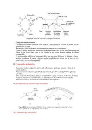 Comparación entre cables
La fibra tiene muchas ventajas. Para empezar, puede manejar anchos de banda mucho
mayores que el cobre.
Tan sólo por esto, su uso sería indispensable en redes de alto rendimiento.
Debido a la baja atenuación, sólo se necesitan repetidores cada 50 km aproximadamente en
líneas largas, contra casi cada 5 km cuando se usa cobre, lo que implica un ahorro
considerable.
A las compañías telefónicas les gusta la fibra por una razón diferente: es delgada y ligera.
Muchos conductos de cable existentes están completamente llenos, por lo que no hay
espacio para agregar más capacidad.
18.- Transmisión inalámbrica
En nuestra era han surgido los adictos a la información: gente que necesita estar todo el
tiempo en línea.
Para estos usuarios móviles, el cable de par trenzado, el cable coaxial y la fibra óptica no
son útiles.
Ellos necesitan obtener datos para sus computadoras laptop, notebook, de bolsillo, de mano
o de reloj pulsera sin estar limitados a la infraestructura de comunicaciones terrestre.
Para estos usuarios, la comunicación inalámbrica es la respuesta.
19.- Radiotransmisión, transmisión por microondas
20.- Transmisión por ondas de luz
 