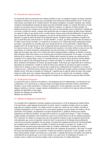 35.- Protocolo de ventana corrediza
La esencia de todos los protocolos de ventana corrediza es que, en cualquier instante, el emisor mantiene
un grupo de números de secuencia que corresponde a las tramas que tiene permitido enviar. Se dice que
estas tramas caen dentro de la ventana emisora. De manera semejante, el receptor mantiene una ventana
receptora correspondiente al grupo de tramas que tiene permitido aceptar. La ventana del emisor y la del
receptor no necesitan tener los mismos límites inferior y superior, ni siquiera el mismo tamaño. En
algunos protocolos las ventanas son de tamaño fijo, pero en otros pueden crecer y disminuir a medida que
se envían y reciben las tramas. Aunque estos protocolos dan a la capa de enlace de datos mayor libertad
en cuanto al orden en que puede enviar y recibir tramas, hemos conservado decididamente el requisito de
que el protocolo debe entregar los paquetes a la capa de red del destino en el mismo orden en que se
pasaron a la capa de enlace de datos de la máquina emisora. Tampoco hemos cambiado el requisito de
que el canal físico de comunicación es “de tipo alambre”, es decir, que debe entregar todas las tramas en
el orden en que fueron enviadas. Los números de secuencia en la ventana del emisor representan tramas
enviadas, o que pueden ser enviadas, pero cuya recepción aún no se ha confirmado. Cuando llega un
paquete nuevo de la capa de red, se le da el siguiente número secuencial mayor, y el extremo superior de
la ventana avanza en uno. Al llegar una confirmación de recepción, el extremo inferior avanza en uno. De
esta manera, la ventana mantiene continuamente una lista de tramas sin confirmación de recepción.
Dado que las tramas que están en la ventana del emisor pueden perderse o dañarse en tránsito, el emisor
debe mantener todas estas tramas en su memoria para su posible retransmisión. Por lo tanto, si el tamaño
máximo de la ventana es n, el emisor necesita n búferes para contener las tramas sin confirmación de
recepción. Si la ventana llega a crecer a su tamaño máximo, la capa de enlace de datos emisora deberá
hacer que la capa de red se detenga hasta que se libere otro búfer. La ventana de la capa de enlace de
datos receptora corresponde a las tramas que puede aceptar. Toda trama que caiga fuera de la ventana se
descartará sin comentarios. Cuando se recibe la trama cuyo número de secuencia es igual al extremo
inferior de la ventana, se pasa a la capa de red, se genera una confirmación de recepción y se avanza la
ventana en uno. A diferencia de la ventana del emisor, la ventana del receptor conserva siempre el mismo
tamaño inicial. Note que un tamaño de ventana de 1 significa que la capa de enlace de datos sólo acepta
tramas en orden, pero con ventanas más grandes esto no es así. La capa de red, en contraste, siempre
recibe los datos en el orden correcto, sin importar el tamaño de la ventana de la capa de enlace de dato.
36.- Verificación de Protocolos
Los protocolos que se utilizan en la práctica, y los programas que los implementan, con frecuencia son
complicados. En consecuencia, se requiere mucha investigación para encontrar técnicas matemáticas
formales con las cuales especificar y verificar los protocolos. En las siguientes secciones veremos
algunos modelos y técnicas. Aunque estamos estudiándolos en el contexto de la capa de enlace de datos,
también son aplicables a otras capas.
Modelos de máquinas de estado finito
Modelos de red de Petri
37.- Modelos de Maquinas de estado finito
Un concepto clave empleado en muchos modelos de protocolos es el de la máquina de estados finitos.
Con esta técnica, cada máquina de protocolo (es decir, emisor o receptor) siempre está en un estado
específico en cualquier instante. Su estado consiste en todos los valores de sus variables, incluido el
contador de programa. En la mayoría de los casos puede agruparse un gran número de estados a fin de
analizarlos. Por ejemplo, considerando el receptor del protocolo 3, podemos abstraer dos estados
importantes de todos los posibles: en espera de la trama 0 y en espera de la trama 1. Todos los demás
estados pueden considerarse como transitorios: pasos en el camino hacia uno de los estados principales.
Por lo general, los estados se escogen para que sean aquellos instantes en que la máquina de protocolo
está esperando que ocurra el siguiente evento [es decir, la ejecución de la llamada de procedimiento
wait(event) en nuestros ejemplos]. En este punto, el estado de la máquina de protocolo está determinado
por completo por los estados de sus variables. El número de estados es entonces 2n , donde n es el
número de bits necesarios para representar todas las variables combinadas. El estado del sistema
completo es la combinación de todos los estados de las dos máquinas de protocolos y del canal. El estado
del canal está determinado por su contenido. Usando nuevamente el protocolo 3 como ejemplo, el canal
tiene cuatro posibles estados: una trama cero o una trama 1 viajando del emisor al receptor, una trama de
confirmación de recepción que va en el otro sentido o un canal vacío. Si modelamos el emisor y el
receptor como si ambos tuvieran dos estados, todo el sistema tiene 16 estados diferentes.
 