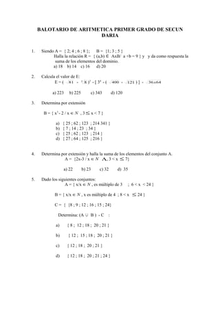 BALOTARIO DE ARITMETICA PRIMER GRADO DE SECUN
                         DARIA

1.    Siendo A = { 2; 4 ; 6 ; 8 }; B = {1; 3 ; 5 }
            Halla la relación R = { (a,b) ∈ AxB/ a +b = 9 } y y da como respuesta la
             suma de los elementos del dominio.
            a) 18 b) 14 c) 16       d) 20

2.    Calcula el valor de E:
             E = ( 81 - 3 8 )3 - [ 34 - (         400   -   121 ) ] -   36x 64


            a) 223    b) 225         c) 343       d) 120

3.    Determina por extensión

       B = { x3 - 2 / x ∈ N , 3 ≤ x < 7 }

              a)   { 25 ; 62 ; 123 ; 214 341 }
              b)   { 7 ; 14 ; 23 ; 34 }
              c)   { 25 ; 62 ; 123 ; 214 }
              d)   { 27 ; 64 ; 125 ; 216 }


4.    Determina por extensión y halla la suma de los elementos del conjunto A.
                  A = {2x-3 / x ∈ N Λ, 3 < x ≤ 7}

                   a) 22       b) 23     c) 32       d) 35

5.    Dado los siguientes conjuntos:
                   A = { x/x ∈ N , es múltiplo de 3          ; 6 < x < 24 }

             B = { x/x ∈ N , x es múltiplo de 4 ; 8 < x ≤ 24 }

             C = { {8 ; 9 ; 12 ; 16 ; 15 ; 24}

               Determina: (A     ∪   B) -C    :

              a)     { 8 ; 12 ; 18 ; 20 ; 21 }

              b)      { 12 ; 15 ; 18 ; 20 ; 21 }

              c)     { 12 ; 18 ; 20 ; 21 }

              d)     { 12 ; 18 ; 20 ; 21 ; 24 }
 