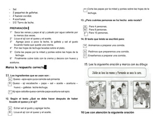 - Sal.
- 2 paquetes de galletas.
- 2 huevos cocidos.
- 4 aceitunas.
- 1/2 Tarro de leche.
PREPARACIÓN :
1° Saca las venas y pepa al ají y pásalo por agua caliente por
lo menos dos veces.
2° Licua el ají con el queso y el aceite.
3° Agrega poco a poco la leche, la galleta y sal al gusto
licuando hasta que quede una crema.
4° Pon las hojas de lechuga lavadas sobre el plato.
5° Corta las papas por la mitad y ponlas sobre las hojas de la
lechuga.
6° Finalmente cubre todo con la crema y decora con huevo y
aceituna.
Marca la respuesta correcta :
11. Los ingredientes que se usan son :
a Queso –ajos-apio-yuca-camote-sal-pimienta
b Queso - ají escabeche – papa – sal – aceite – aceituna –
huevo – galletas leche-lechuga.
c Ají-ajos-cebolla-queso-camote-papa-aceituna-sal-apio.
12. Según el texto ¿Qué se debe hacer después de haber
licuado el queso y el ají?
a Echar sal al gusto y agregar leche.
b Licua el ají con el queso y el aceite.
c Corta las papas por la mitad y ponlas sobre las hojas de la
lechuga.
13. ¿Para cuántas personas se ha hecho esta receta?
a Para 4 personas.
b Para 8 personas.
c Para 10 personas.
14. El texto que leíste se escribió para:
a Animarnos a preparar una comida.
b Pedirnos que preparemos una comida.
c Enseñarnos a preparar una comida.
15. Lee la siguiente oración y marca con su dibujo
16 Lee con atención la siguiente oración
 