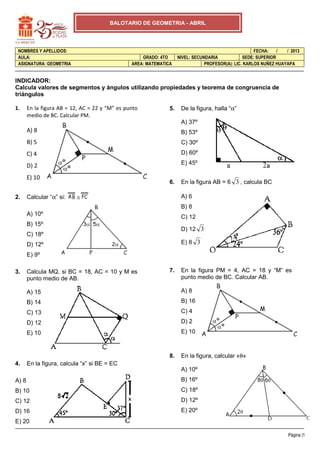 BALOTARIO DE GEOMETRIA - ABRIL




 NOMBRES Y APELLIDOS:                                                                                 FECHA:    /  / 2013
 AULA:                                              GRADO: 4TO      NIVEL: SECUNDARIA            SEDE: SUPERIOR
 ASIGNATURA: GEOMETRIA                          AREA: MATEMATICA                PROFESOR(A): LIC. KARLOS NUÑEZ HUAYAPA


INDICADOR:
Calcula valores de segmentos y ángulos utilizando propiedades y teorema de congruencia de
triángulos

1.     En la figura AB = 12, AC = 22 y “M” es punto            5.    De la figura, halla “α”
       medio de BC. Calcular PM.
                                                                     A) 37º
       A) 8                                                          B) 53º
       B) 5                                                          C) 30º
       C) 4                                                          D) 60º

       D) 2                                                          E) 45º

       E) 10
                                                               6.    En la figura AB = 6 3 , calcula BC

2.     Calcular “α” si:   ≅                                          A) 6
                                                                     B) 8
       A) 10º
                                                                     C) 12
       B) 15º
                                                                     D) 12 3
       C) 18º
       D) 12º                                                        E) 8 3

       E) 9º

3.     Calcula MQ, si BC = 18, AC = 10 y M es                  7.    En la figura PM = 4, AC = 18 y “M” es
       punto medio de AB.                                            punto medio de BC. Calcular AB.

       A) 15                                                         A) 8
       B) 14                                                         B) 16
       C) 13                                                         C) 4
       D) 12                                                         D) 2
       E) 10                                                         E) 10



                                                               8.    En la figura, calcular «θ»
4.     En la figura, calcula “x” si BE = EC
                                                                     A) 10º
A) 8                                                                 B) 16º
B) 10                                                                C) 18º
C) 12                                                                D) 12º
D) 16                                                                E) 20º
E) 20

                                                                                                                    Página |1
 