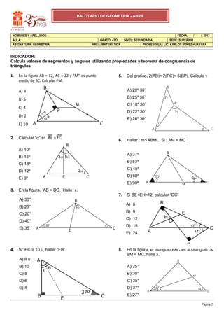 BALOTARIO DE GEOMETRIA - ABRIL




 NOMBRES Y APELLIDOS:                                                                               FECHA:    /  / 2013
 AULA:                                            GRADO: 4TO      NIVEL: SECUNDARIA            SEDE: SUPERIOR
 ASIGNATURA: GEOMETRIA                        AREA: MATEMATICA                PROFESOR(A): LIC. KARLOS NUÑEZ HUAYAPA


INDICADOR:
Calcula valores de segmentos y ángulos utilizando propiedades y teorema de congruencia de
triángulos

1.   En la figura AB = 12, AC = 22 y “M” es punto            5.    Del grafico, 2(AB)= 2(PC)= 5(BP). Calcule γ
     medio de BC. Calcular PM.

     A) 8                                                          A) 28º 30`
                                                                   B) 25º 30`
     B) 5
                                                                   C) 18º 30`
     C) 4
                                                                   D) 22º 30`
     D) 2
                                                                   E) 26º 30`
     E) 10


2.   Calcular “α” si:       ≅
                                                             6.    Hallar : m ABM . Si : AM = MC

     A) 10º
                                                                   A) 37º
     B) 15º
                                                                   B) 53º
     C) 18º
                                                                   C) 45º
     D) 12º
                                                                   D) 60º
     E) 9º
                                                                   E) 90º
3.   En la figura, AB = DC. Halle x.
                                                             7.    Si BE+EH=12, calcular “DC”
     A) 30°
                                                                   A) 6
     B) 25°
                                                                   B) 9
     C) 20°
                                                                   C) 12
     D) 40°
                                                                   D) 18
     E) 35°
                                                                   E) 24



4.   Si: EC = 10 u, hallar “EB”.                             8.    En la figura, el triángulo ABC es acutángulo. Si
                                                                   BM = MC, halle x.
     A) 8 u    A
     B) 10              θ                                          A) 25°
                    θ
     C) 5                                                          B) 30°
     D) 6                                                          C) 35°
     E) 4                                                          D) 37°
                                        37º                        E) 27°
                B               E                   C
                                                                                                                  Página |1
 