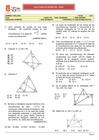 BALOTARIO DE GEOMETRIA - FINAL

NOMBRES Y APELLIDOS:
AULA:
ASIGNATURA: GEOMETRIA

GRADO: 4TO
AREA: MATEMATICA

5.
1. ¿Qué cantidad de vueltas da una soga
alrededor
del cuadrado inscrito en una
circunferencia, si la soga da
a esta circunferencia?

vueltas

FECHA:
/
/ 2013
NIVEL: SECUNDARIA
SEDE: SUPERIOR
PROFESOR(A): LIC. KARLOS NUÑEZ HUAYAPA

La suma de longitudes de los radios de las
circunferencias inscritas y circunscrita a un
triángulo rectángulo es 14. Si uno de los
catetos mide 18, calcular la longitud del otro
cateto.
A) 10

(UNMSM 2005-I)

B) 8

C) 6

D) 4

E) 12

6.

2.

D) 14

Se tiene dos circunferencias de diámetro
congruentes que miden 2 3 cm. Hallar la
longitud de la tangente común exterior,
sabiendo que la distancia entre sus centros es
6 3 cm.
A) 6 3 cm
C) 8 cm
E) 6 cm
D) 4 cm
B) 4 3 cm

8.

C) 10

El perímetro de un triángulo rectángulo es 56
m y el radio del círculo inscrito es 3 m. Hallar
el radio del círculo circunscrito.
A) 14 m
C) 16 m
E) 12,5 m
B) 6 m
D) 12 m
En el grafico ABCD es un rectángulo, AR =
10u, CD = 8u. Calcule: PQ

E) 5

Calcular “x”, si: AB = AC.

A)
B)
C)
D)
E)

3.

7.

B) 15

Tres circunferencias de radio 1, 2 y 3 m son
tangentes exteriores 2 a 2. Calcular el radio de
la circunferencia que pasa por los puntos de
contacto entre dichas circunferencias.
A) 0,5 B) 1
C) 1,5 D) 2,5 E) N.A.

9.

A) 12

20º
10º
30º
15º
60º

Calcular θ°
2θ
4θ

4θ
α

A) 10°
D) 18°

B) 12°
E) 20°

α

β
β

A) 1u
C) 2,5
E) 4

C) 15°

B) 2
D)

3

4. Se tiene un hexágono regular inscrito en una

4 3 m. Se
circunferencia de radio
construyen, exteriormente al hexágono, seis
circunferencias de 2 m de radio las cuales
son tangentes exteriores a cada lado del
hexágono, en su punto medio. Calcula el
perímetro del hexágono obtenido al unir
los centros de estas seis circunferencias.
(UNMSM 2001)

10. Hallar CD, si : PQ = 3 y AR = 6.
P

B

C

Q
R
αα

A) 18m

B) 48m

C) 24m

D) 30m

E) 36m

A

A) 6

B) 3

D

C) 2

D) 4

E) 4,5
Página |1

 