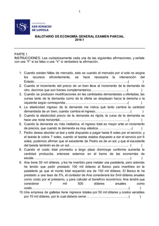 1
BALOTARIO DE ECONOMÍA GENERAL EXAMEN PARCIAL
2016-1
PARTE I.
INSTRUCCIONES: Lea cuidadosamente cada una de las siguientes afirmaciones, y señale
con una “F” si es falso o una “V” si verdadera la afirmación.
1. Cuando existen fallas de mercado, esto es cuando el mercado por sí solo no asigna
los recursos eficientemente, se hace necesaria la intervención del
Estado…………………………………………………………………………….( )
2. Cuando el incremento del precio de un bien lleva al incremento de la demanda de
otro, decimos que son bienes complementarios…………………………….( )
3. Cuando se producen modificaciones en las cantidades demandadas u ofertadas, las
curvas tanto de la demanda como de la oferta se desplazan hacia la derecha o la
izquierda según corresponda…………………………………………………..( )
4. La elasticidad ingreso de la demanda me indica qué tanto cambia la cantidad
demandada de un bien, cuando cambia el ingreso……………………………( )
5. Cuando la elasticidad precio de la demanda es rígida, la curva de la demanda se
hace una recta horizontal………………………………………………………..( )
6. Cuando la demanda es más inelástica, el ingreso total es mayor ante un incremento
de precios, que cuando la demanda es muy elástica…………………………..( )
7. Pedro desea abordar un taxi y está dispuesto a pagar hasta 8 soles por el servicio, y
el taxista le cobra 7 soles, cuando el taxista estaba dispuesto a dar el servicio por 6
soles; podemos afirmar que el excedente de Pedro es de un sol, y que el excedente
del taxista también es de un sol……………………………………………….. ( )
8. Cuando el costo total promedio a largo plazo disminuye conforme aumenta la
cantidad producida, entonces estamos en el tramo de las economías de
escala……………………………………………………………………………….( )
9. Ana tiene 50 mil dólares, y los ha invertido para instalar una pastelería, pero además
ha tenido que pedir prestado 100 mil dólares al Banco para invertirlos en la
pastelería ya que el monto total requerido era de 150 mil dólares. El Banco le ha
prestado a una tasa de 5%, el contador de Ana considerará los 5mil dólares anuales
como costo por el préstamo, y para calcular el beneficio económico Ana tendrá que
considerar 7 mil 500 dólares anuales como
costo……………………………………………………………………………….( )
10.Una empresa de galletas tiene ingresos totales por 50 mil dólares y costos variables
por 70 mil dólares, por lo cual deberá cerrar………………………………….( )
 