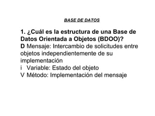 BASE DE DATOS 1. ¿Cuál es la estructura de una Base de Datos Orientada a Objetos (BDOO)?   Mensaje: Intercambio de solicitudes entre objetos independientemente de su implementación   Variable: Estado del objeto   Método: Implementación del mensaje 