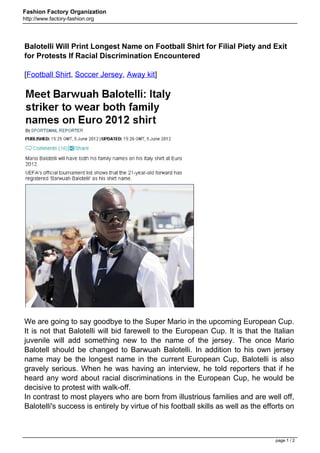 Fashion Factory Organization
http://www.factory-fashion.org




Balotelli Will Print Longest Name on Football Shirt for Filial Piety and Exit
for Protests If Racial Discrimination Encountered

[Football Shirt, Soccer Jersey, Away kit]




We are going to say goodbye to the Super Mario in the upcoming European Cup.
It is not that Balotelli will bid farewell to the European Cup. It is that the Italian
juvenile will add something new to the name of the jersey. The once Mario
Balotell should be changed to Barwuah Balotelli. In addition to his own jersey
name may be the longest name in the current European Cup, Balotelli is also
gravely serious. When he was having an interview, he told reporters that if he
heard any word about racial discriminations in the European Cup, he would be
decisive to protest with walk-off.
In contrast to most players who are born from illustrious families and are well off,
Balotelli's success is entirely by virtue of his football skills as well as the efforts on



                                                                                   page 1 / 2
 