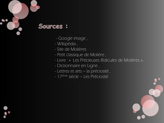 - Google image ,
- Wikipédia ,
- Site de Molières
- Petit classique de Molière ,
- Livre : « Les Précieuses Ridicules de Molières »,
- Dictionnaire en Ligne ,
- Lettres et arts – la préciosité ,
- 17ème siècle – Les Préciosité .
 