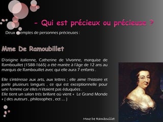D'origine italienne, Catherine de Vivonne, marquise de
Rambouillet (1588-1665) a été mariée à l'âge de 12 ans au
marquis de Rambouillet avec qui elle aura 7 enfants .
Elle s'intéresse aux arts, aux lettres ; elle aime l'histoire et
parle plusieurs langues , ce qui est exceptionnelle pour
une femme car elles n’étaient pas éduquées .
Elle tient un salon très brillant où vient « Le Grand Monde
» ( des auteurs , philosophes , ect …. )
Deux exemples de personnes précieuses :
Mme De Rambouillet
 
