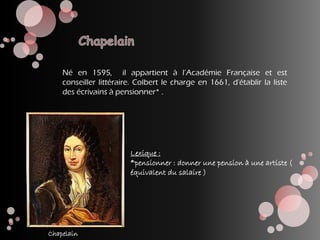 Né en 1595, il appartient à l’Académie Française et est
conseiller littéraire. Colbert le charge en 1661, d'établir la liste
des écrivains à pensionner* .
Lexique :
*pensionner : donner une pension à une artiste (
équivalent du salaire )
Chapelain
 