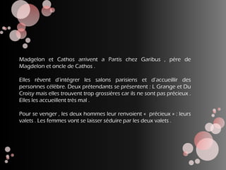 Madgelon et Cathos arrivent a Partis chez Garibus , père de
Magdelon et oncle de Cathos .
Elles rêvent d’intégrer les salons parisiens et d’accueillir des
personnes célèbre. Deux prétendants se présentent : L Grange et Du
Croisy mais elles trouvent trop grossières car ils ne sont pas précieux .
Elles les accueillent très mal .
Pour se venger , les deux hommes leur renvoient « précieux » : leurs
valets . Les femmes vont se laisser séduire par les deux valets .
 