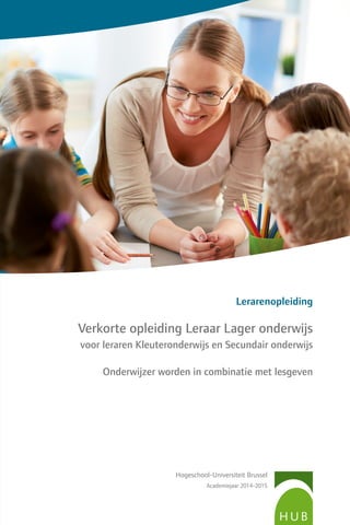 Hogeschool-Universiteit Brussel
Academiejaar 2014-2015
Lerarenopleiding
Verkorte opleiding Leraar Lager onderwijs
voor leraren Kleuteronderwijs en Secundair onderwijs
Onderwijzer worden in combinatie met lesgeven
 