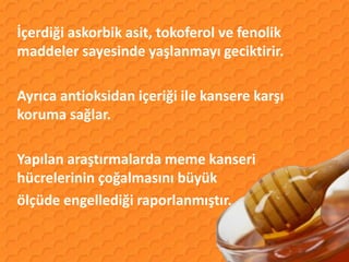 İçerdiği askorbik asit, tokoferol ve fenolik
maddeler sayesinde yaşlanmayı geciktirir.

Ayrıca antioksidan içeriği ile kansere karşı
koruma sağlar.

Yapılan araştırmalarda meme kanseri
hücrelerinin çoğalmasını büyük
ölçüde engellediği raporlanmıştır.
 