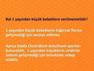 Bal 1 yaşından küçük bebeklere verilmemelidir!

1 yaşından küçük bebeklerin bağırsak florası
gelişmediği için tavsiye edilmez.

Ayrıca balda Clostridium botulinum sporları
bulunabilir. 1 yaşından küçüklerin sindirim
sistemi gelişmediği için botulizme sebep
olabilir.
 
