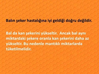 Balın şeker hastalığına iyi geldiği doğru değildir.

Bal da kan şekerini yükseltir. Ancak bal aynı
miktardaki şekere oranla kan şekerini daha az
yükseltir. Bu nedenle mantıklı miktarlarda
tüketilmelidir.
 