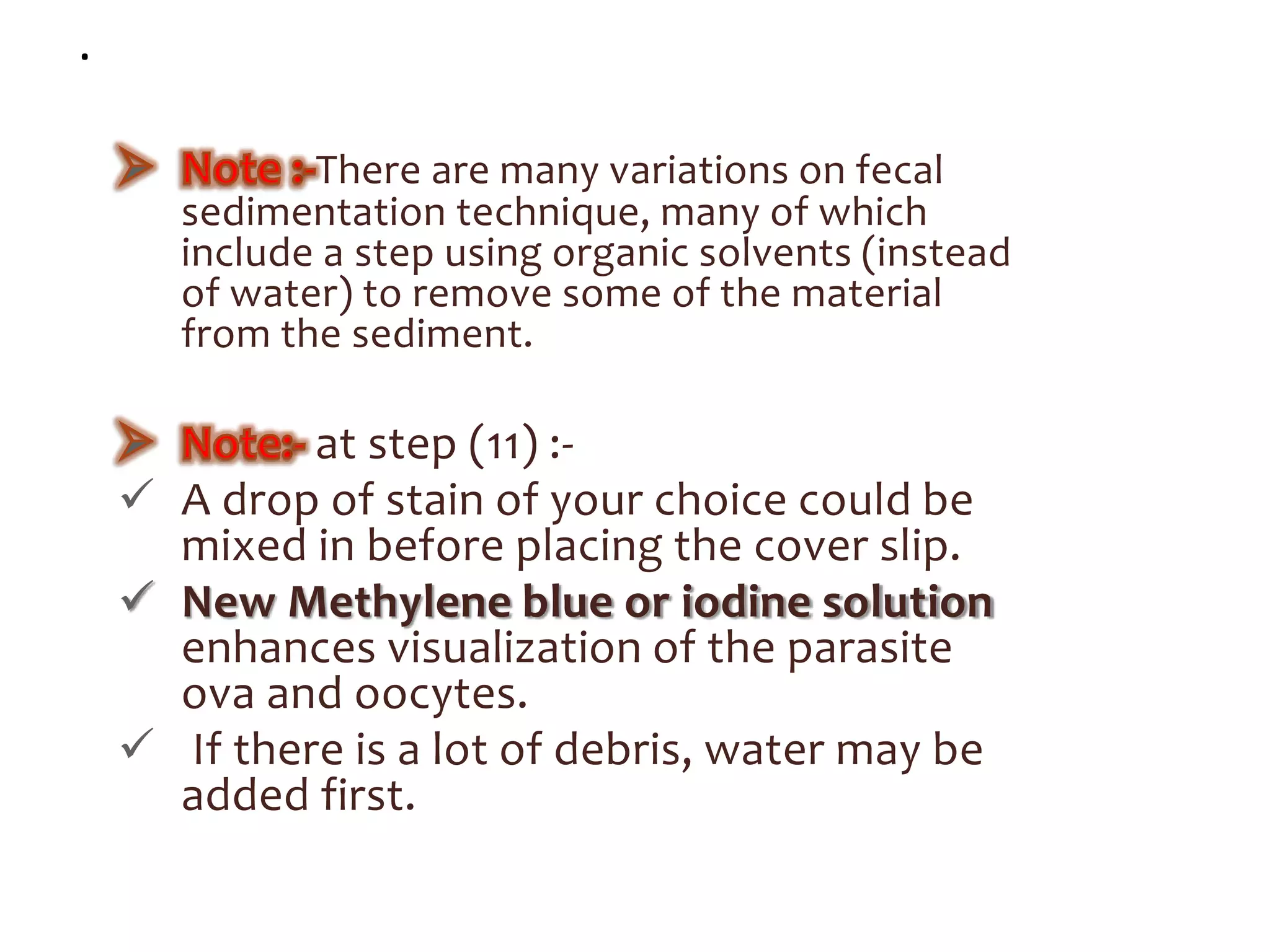 .
There are many variations on fecal
sedimentation technique, many of which
include a step using organic solvents (instead
of water) to remove some of the material
from the sediment.
at step (11) :-
 A drop of stain of your choice could be
mixed in before placing the cover slip.
 New Methylene blue or iodine solution
enhances visualization of the parasite
ova and oocytes.
 If there is a lot of debris, water may be
added first.
 