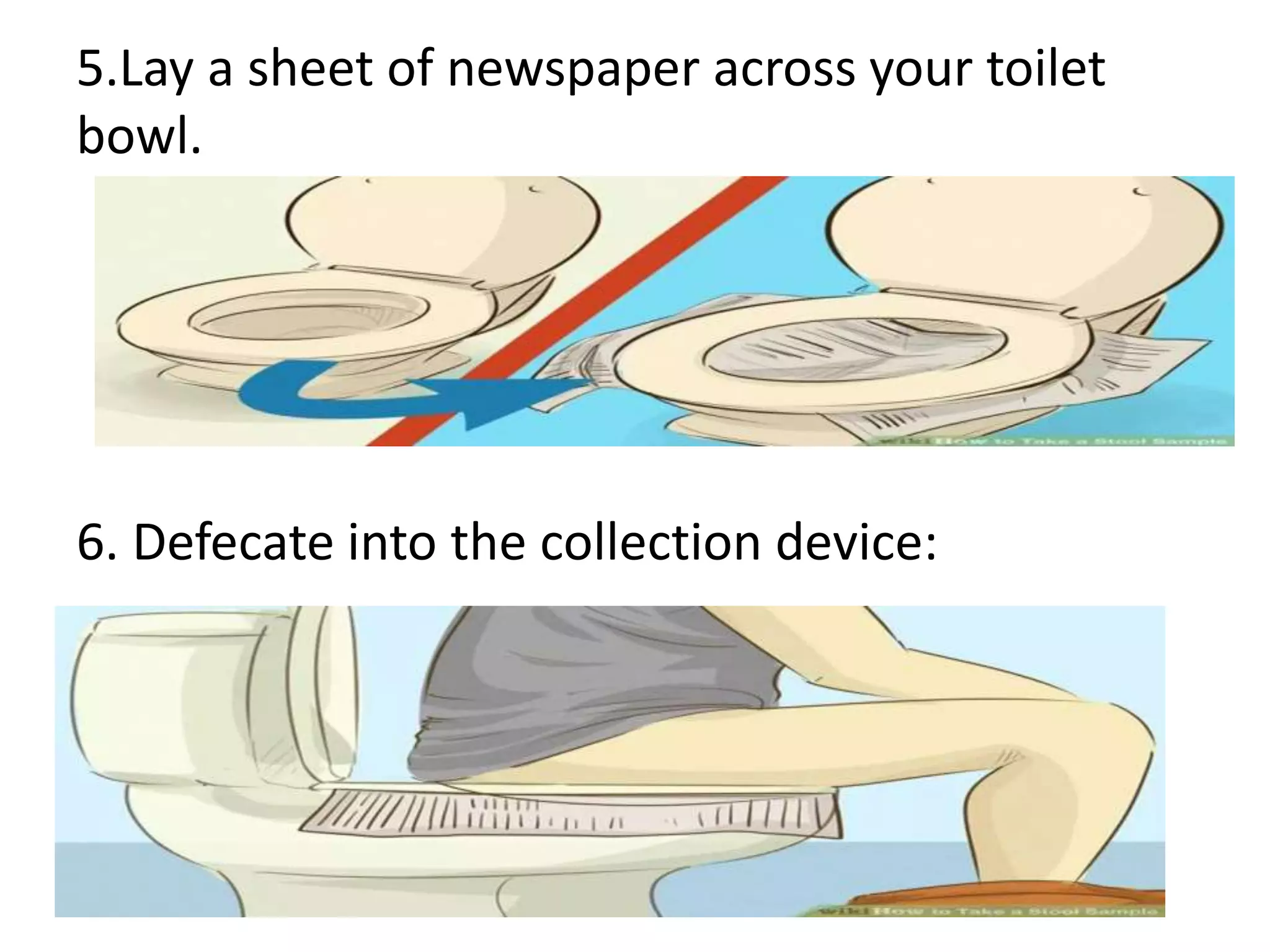 5.Lay a sheet of newspaper across your toilet
bowl.
6. Defecate into the collection device:
 