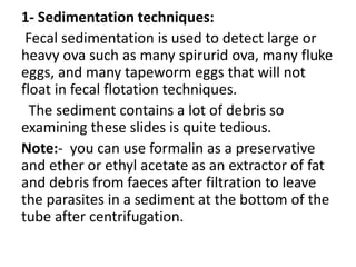 1- Sedimentation techniques:
Fecal sedimentation is used to detect large or
heavy ova such as many spirurid ova, many fluke
eggs, and many tapeworm eggs that will not
float in fecal flotation techniques.
The sediment contains a lot of debris so
examining these slides is quite tedious.
Note:- you can use formalin as a preservative
and ether or ethyl acetate as an extractor of fat
and debris from faeces after filtration to leave
the parasites in a sediment at the bottom of the
tube after centrifugation.
 