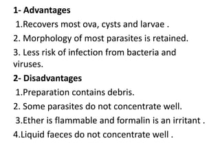 1- Advantages
1.Recovers most ova, cysts and larvae .
2. Morphology of most parasites is retained.
3. Less risk of infection from bacteria and
viruses.
2- Disadvantages
1.Preparation contains debris.
2. Some parasites do not concentrate well.
3.Ether is flammable and formalin is an irritant .
4.Liquid faeces do not concentrate well .
 