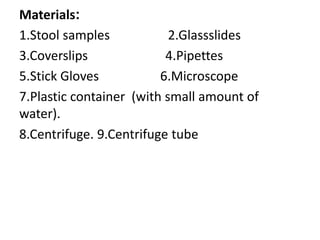 Materials:
1.Stool samples 2.Glassslides
3.Coverslips 4.Pipettes
5.Stick Gloves 6.Microscope
7.Plastic container (with small amount of
water).
8.Centrifuge. 9.Centrifuge tube
 