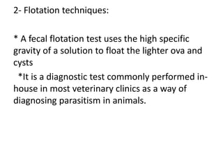 2- Flotation techniques:
* A fecal flotation test uses the high specific
gravity of a solution to float the lighter ova and
cysts
*It is a diagnostic test commonly performed in-
house in most veterinary clinics as a way of
diagnosing parasitism in animals.
 