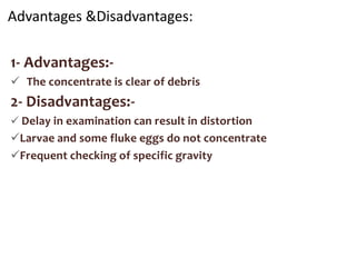 Advantages &Disadvantages:
1- Advantages:-
 The concentrate is clear of debris
2- Disadvantages:-
 Delay in examination can result in distortion
Larvae and some fluke eggs do not concentrate
Frequent checking of specific gravity
 