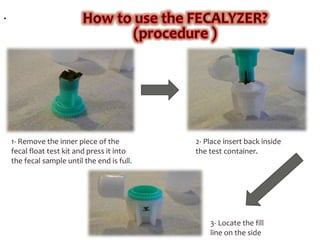 .
1- Remove the inner piece of the
fecal float test kit and press it into
the fecal sample until the end is full.
2- Place insert back inside
the test container.
3- Locate the fill
line on the side
 
