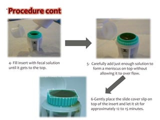.
4- Fill insert with fecal solution
until it gets to the top.
5- Carefully add just enough solution to
form a meniscus on top without
allowing it to over flow.
6-Gently place the slide cover slip on
top of the insert and let it sit for
approximately 12 to 15 minutes.
 
