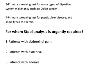 3-Primary screening test for some types of digestive
system malignancy such as: Colon cancer.
4-Primary screening test for peptic ulcer disease, and
some types of anemia.
For whom Stool analysis is urgently required?
1-Patients with abdominal pain.
2-Patients with diarrhea.
3-Patients with anemia.
 