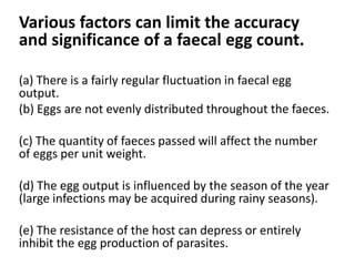 Various factors can limit the accuracy
and significance of a faecal egg count.
(a) There is a fairly regular fluctuation in faecal egg
output.
(b) Eggs are not evenly distributed throughout the faeces.
(c) The quantity of faeces passed will affect the number
of eggs per unit weight.
(d) The egg output is influenced by the season of the year
(large infections may be acquired during rainy seasons).
(e) The resistance of the host can depress or entirely
inhibit the egg production of parasites.
 