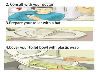 2. Consult with your doctor
3.Prepare your toilet with a hat
4.Cover your toilet bowl with plastic wrap
 