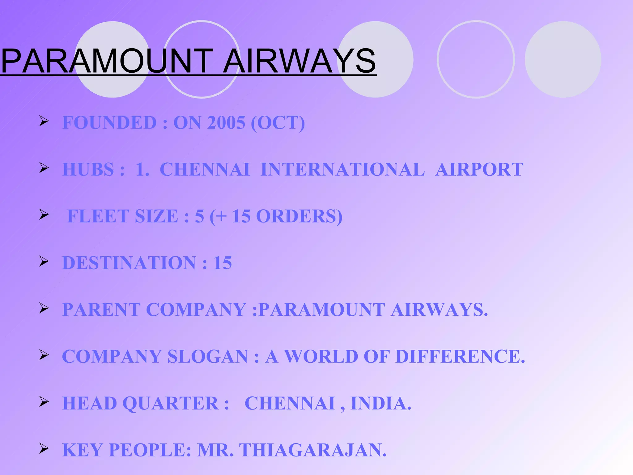 PARAMOUNT AIRWAYS FOUNDED : ON 2005 (OCT) HUBS :  1.  CHENNAI  INTERNATIONAL  AIRPORT FLEET SIZE : 5 (+ 15 ORDERS) DESTINATION : 15 PARENT COMPANY :PARAMOUNT AIRWAYS. COMPANY SLOGAN : A WORLD OF DIFFERENCE. HEAD QUARTER :  CHENNAI , INDIA. KEY PEOPLE: MR. THIAGARAJAN . 