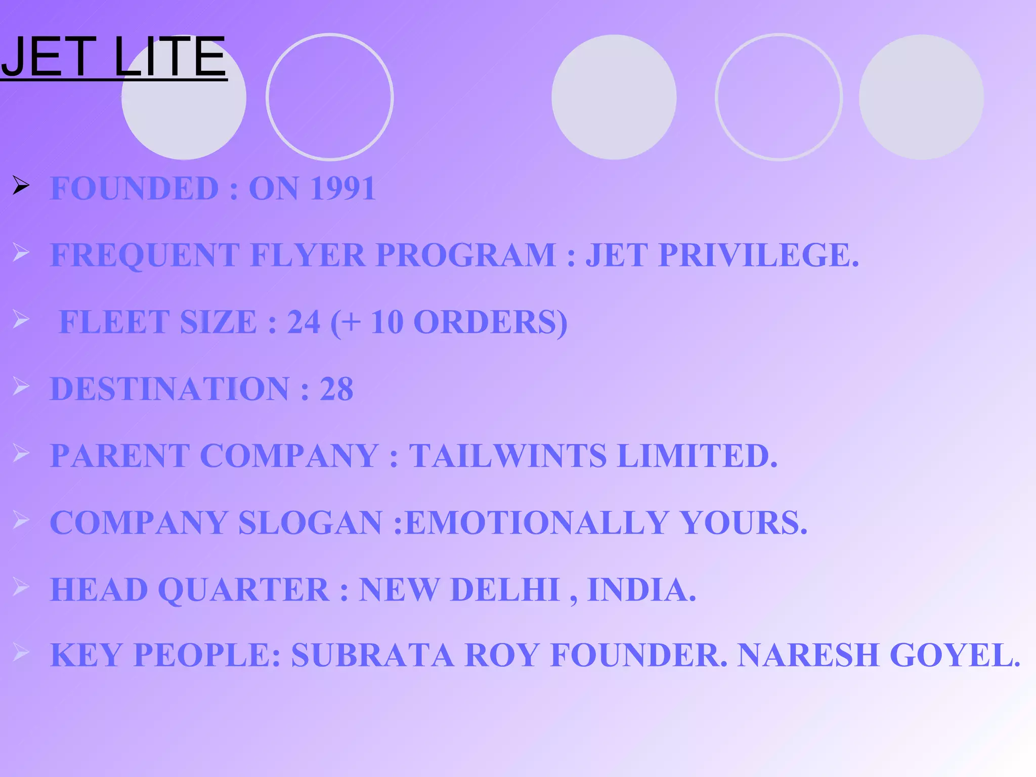 JET LITE FOUNDED : ON 1991 FREQUENT FLYER PROGRAM : JET PRIVILEGE.  FLEET SIZE : 24 (+ 10 ORDERS) DESTINATION : 28 PARENT COMPANY : TAILWINTS LIMITED. COMPANY SLOGAN :EMOTIONALLY YOURS. HEAD QUARTER : NEW DELHI , INDIA. KEY PEOPLE: SUBRATA ROY FOUNDER. NARESH GOYEL . 
