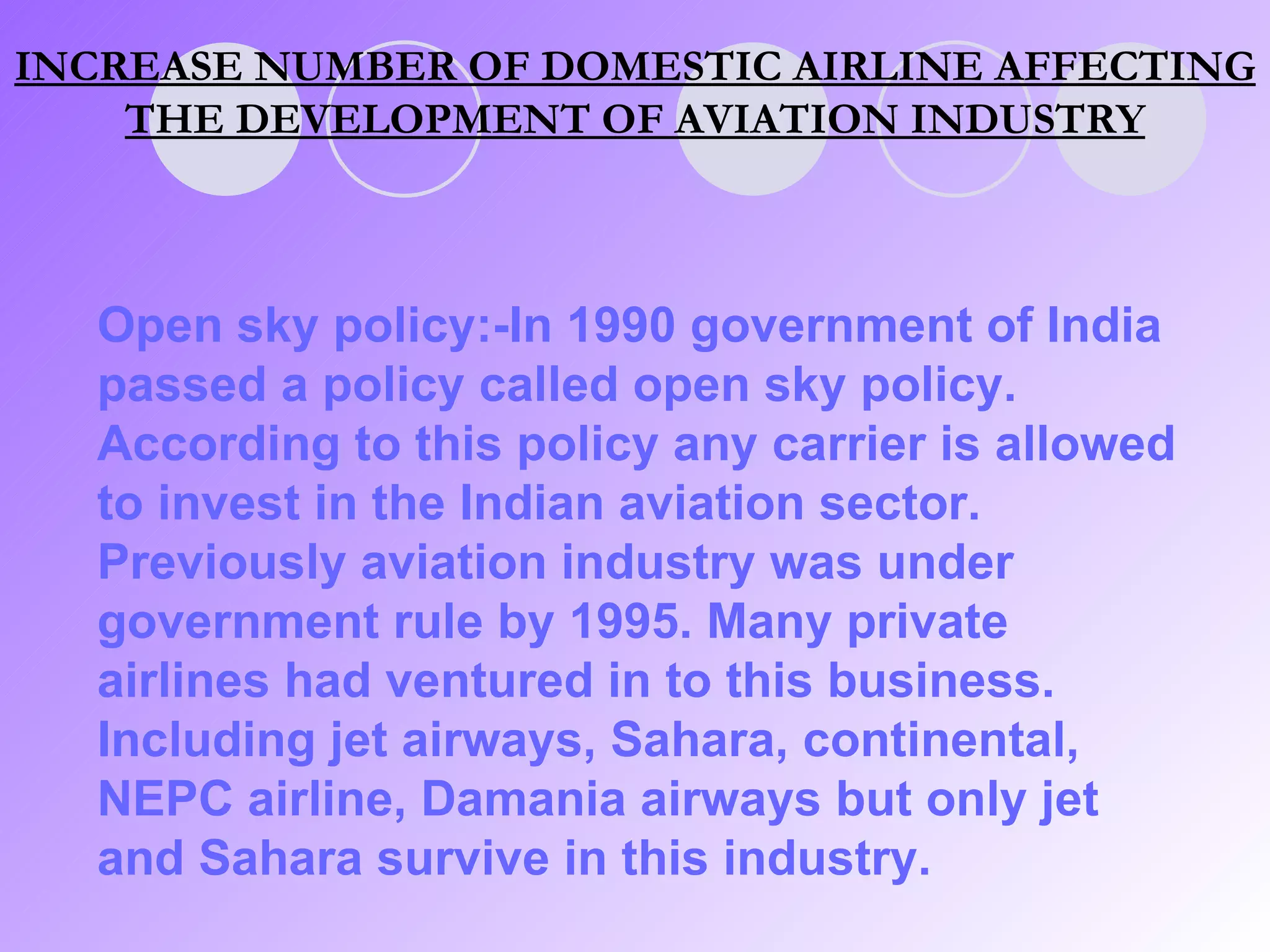 INCREASE NUMBER OF DOMESTIC AIRLINE AFFECTING THE DEVELOPMENT OF AVIATION INDUSTRY Open sky policy:-In 1990 government of India passed a policy called open sky policy. According to this policy any carrier is allowed to invest in the Indian aviation sector. Previously aviation industry was under government rule by 1995. Many private airlines had ventured in to this business. Including jet airways, Sahara, continental, NEPC airline, Damania airways but only jet and Sahara survive in this industry. 