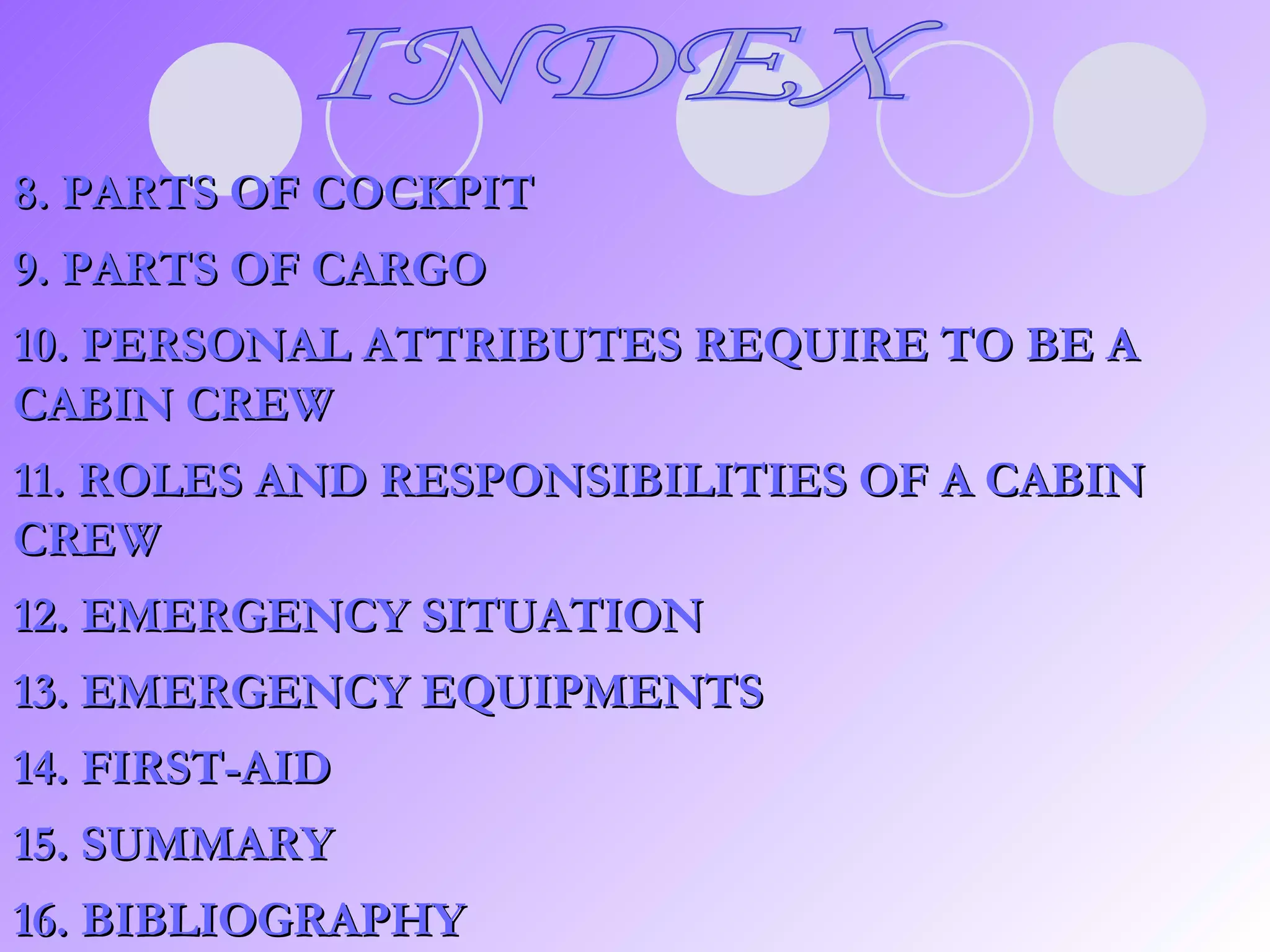 8. PARTS OF COCKPIT 9. PARTS OF CARGO 10. PERSONAL ATTRIBUTES REQUIRE TO BE A CABIN CREW 11. ROLES AND RESPONSIBILITIES OF A CABIN CREW 12. EMERGENCY SITUATION 13. EMERGENCY EQUIPMENTS 14. FIRST-AID 15. SUMMARY 16. BIBLIOGRAPHY INDEX 