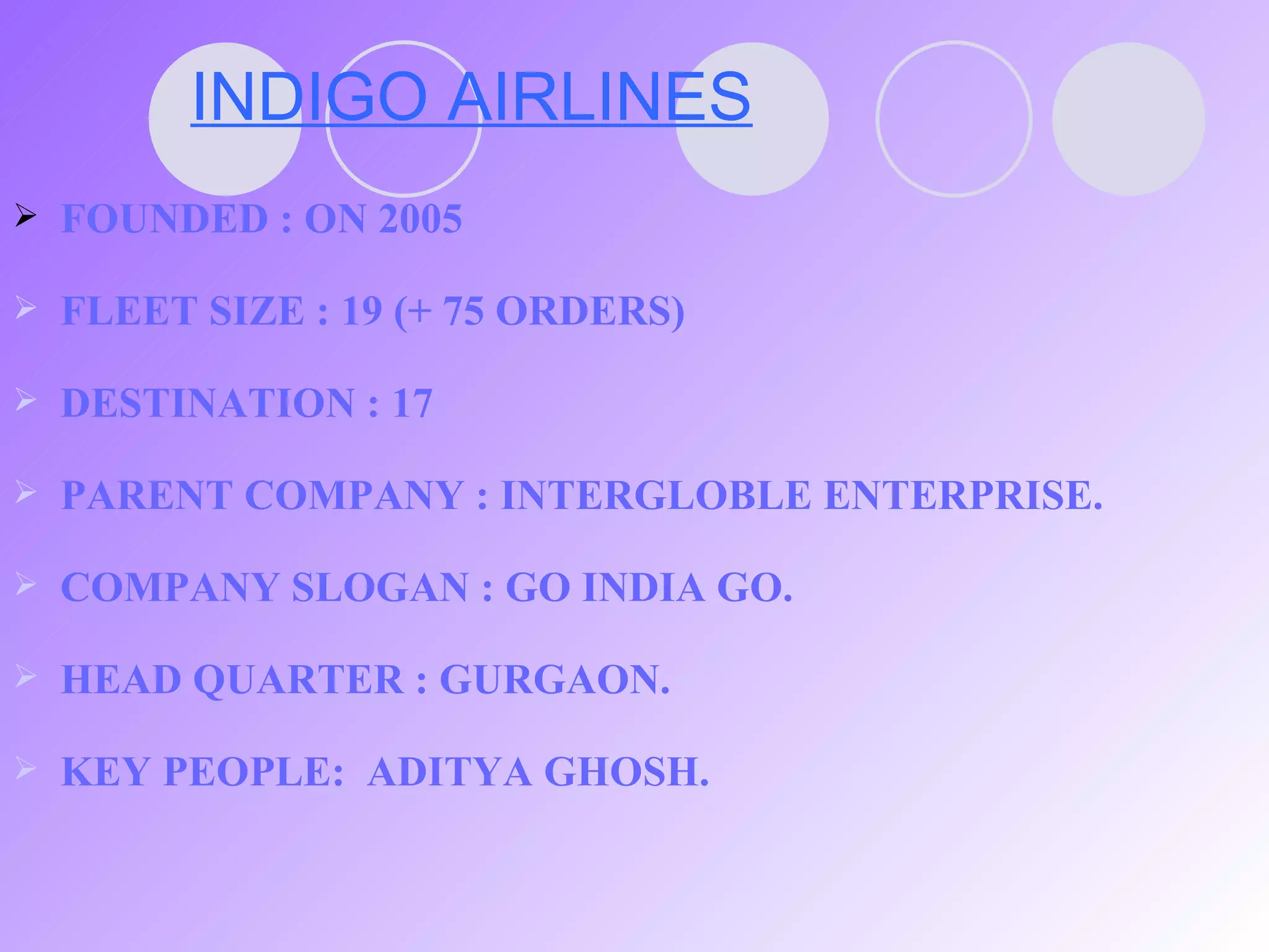 INDIGO AIRLINES FOUNDED : ON 2005 FLEET SIZE : 19 (+ 75 ORDERS) DESTINATION : 17 PARENT COMPANY : INTERGLOBLE ENTERPRISE. COMPANY SLOGAN : GO INDIA GO. HEAD QUARTER : GURGAON. KEY PEOPLE:  ADITYA GHOSH. 