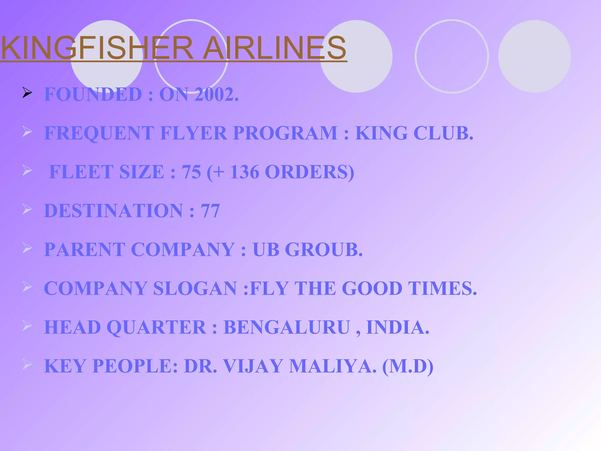 KINGFISHER AIRLINES FOUNDED : ON 2002. FREQUENT FLYER PROGRAM : KING CLUB.  FLEET SIZE : 75 (+ 136 ORDERS) DESTINATION : 77 PARENT COMPANY : UB GROUB. COMPANY SLOGAN :FLY THE GOOD TIMES. HEAD QUARTER : BENGALURU , INDIA. KEY PEOPLE: DR. VIJAY MALIYA. (M.D) 
