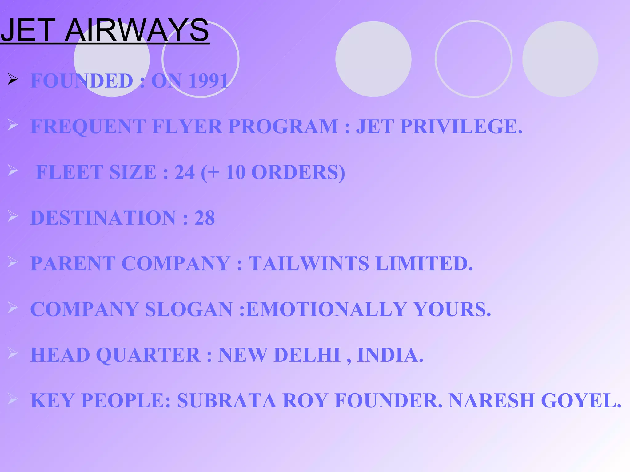 JET AIRWAYS FOUNDED : ON 1991 FREQUENT FLYER PROGRAM : JET PRIVILEGE.  FLEET SIZE : 24 (+ 10 ORDERS) DESTINATION : 28 PARENT COMPANY : TAILWINTS LIMITED. COMPANY SLOGAN :EMOTIONALLY YOURS. HEAD QUARTER : NEW DELHI , INDIA. KEY PEOPLE: SUBRATA ROY FOUNDER. NARESH GOYEL. 