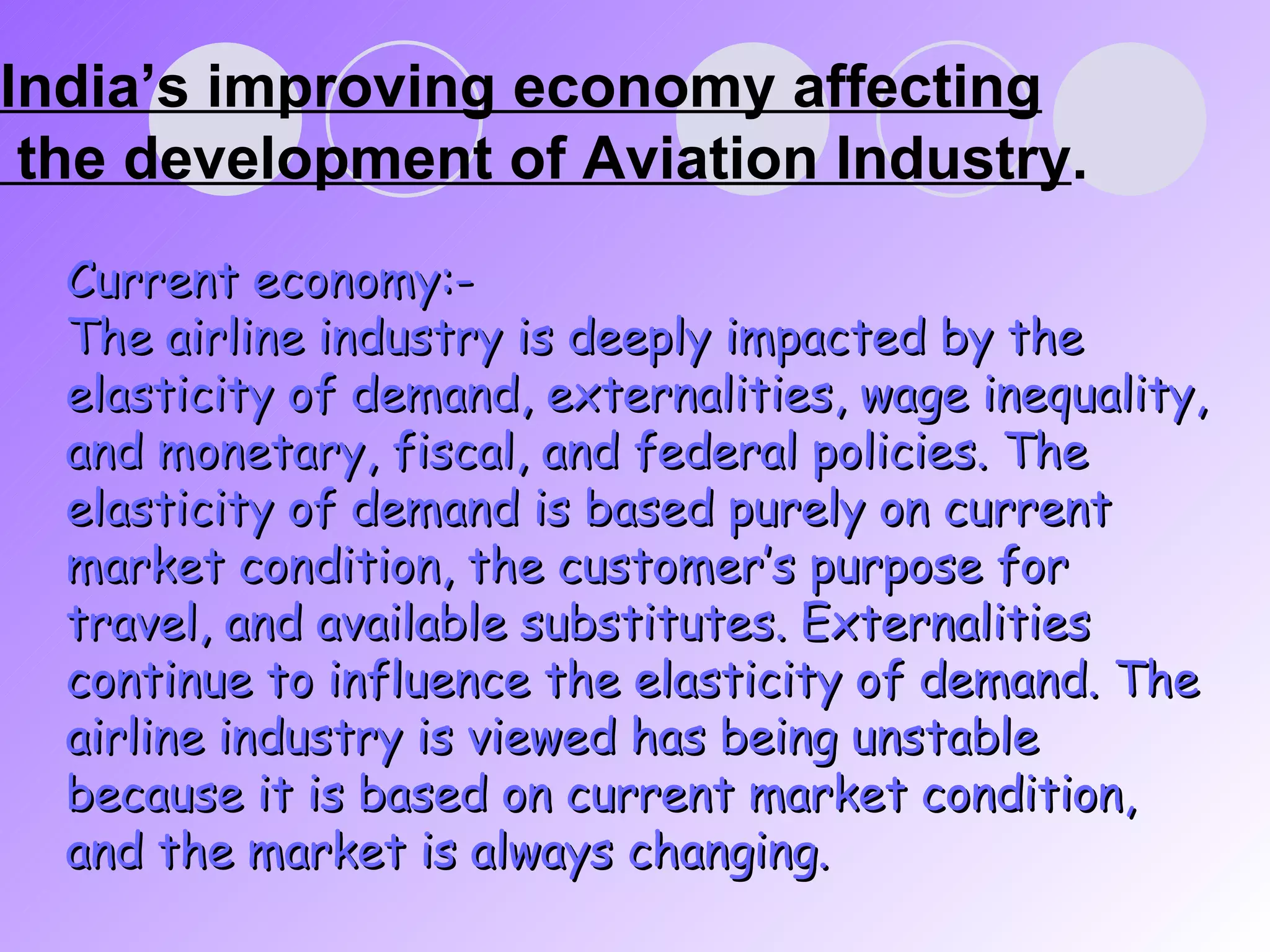 India’s improving economy affecting  the development of Aviation Industry . Current economy:- The airline industry is deeply impacted by the elasticity of demand, externalities, wage inequality, and monetary, fiscal, and federal policies. The elasticity of demand is based purely on current market condition, the customer’s purpose for travel, and available substitutes. Externalities continue to influence the elasticity of demand. The airline industry is viewed has being unstable because it is based on current market condition, and the market is always changing. 