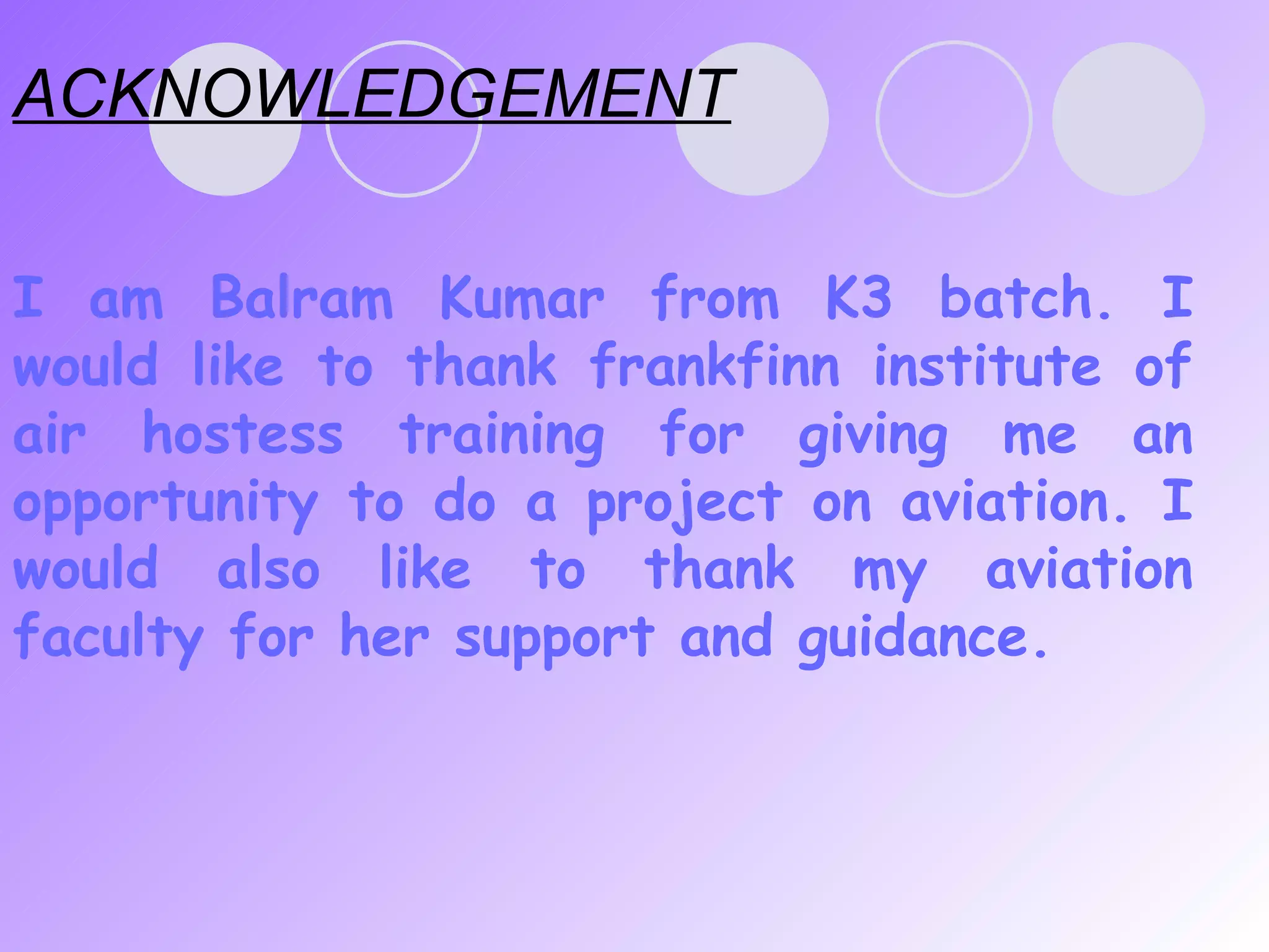ACKNOWLEDGEMENT I am Balram Kumar   from K3 batch. I would like to thank frankfinn institute of air hostess training for giving me an opportunity to do a project on aviation. I would also like to thank my aviation faculty for her support and guidance.  