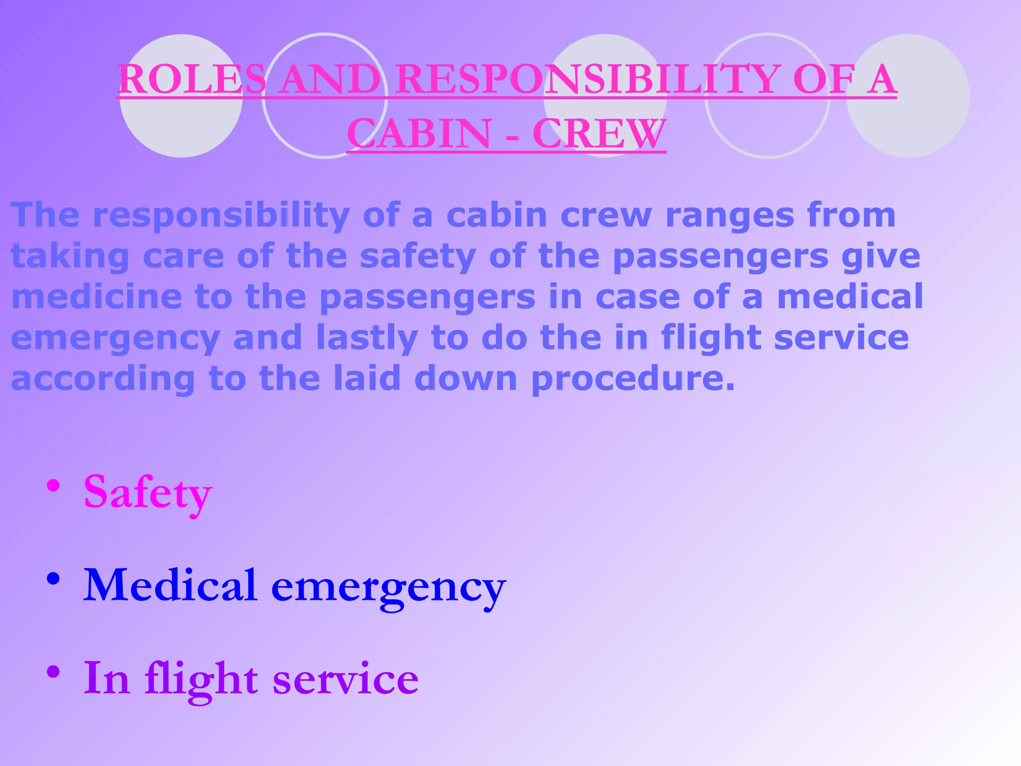 ROLES AND RESPONSIBILITY OF A CABIN - CREW The responsibility of a cabin crew ranges from taking care of the safety of the passengers give medicine to the passengers in case of a medical emergency and lastly to do the in flight service according to the laid down procedure.   Safety Medical emergency In flight service 