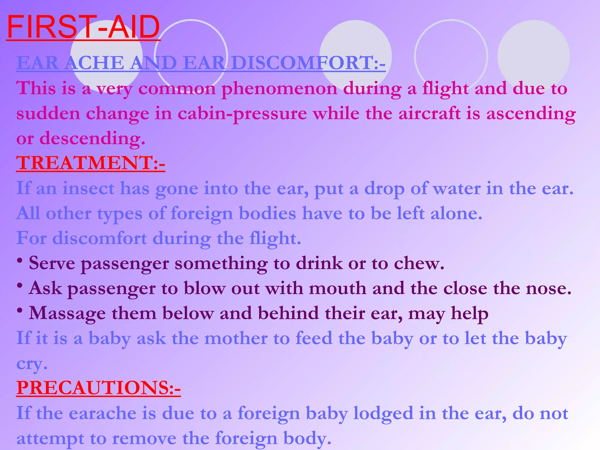 FIRST-AID EAR ACHE AND EAR DISCOMFORT:- This is a very common phenomenon during a flight and due to sudden change in cabin-pressure while the aircraft is ascending or descending. TREATMENT:- If an insect has gone into the ear, put a drop of water in the ear. All other types of foreign bodies have to be left alone. For discomfort during the flight. Serve passenger something to drink or to chew. Ask passenger to blow out with mouth and the close the nose. Massage them below and behind their ear, may help If it is a baby ask the mother to feed the baby or to let the baby cry. PRECAUTIONS:- If the earache is due to a foreign baby lodged in the ear, do not attempt to remove the foreign body.  