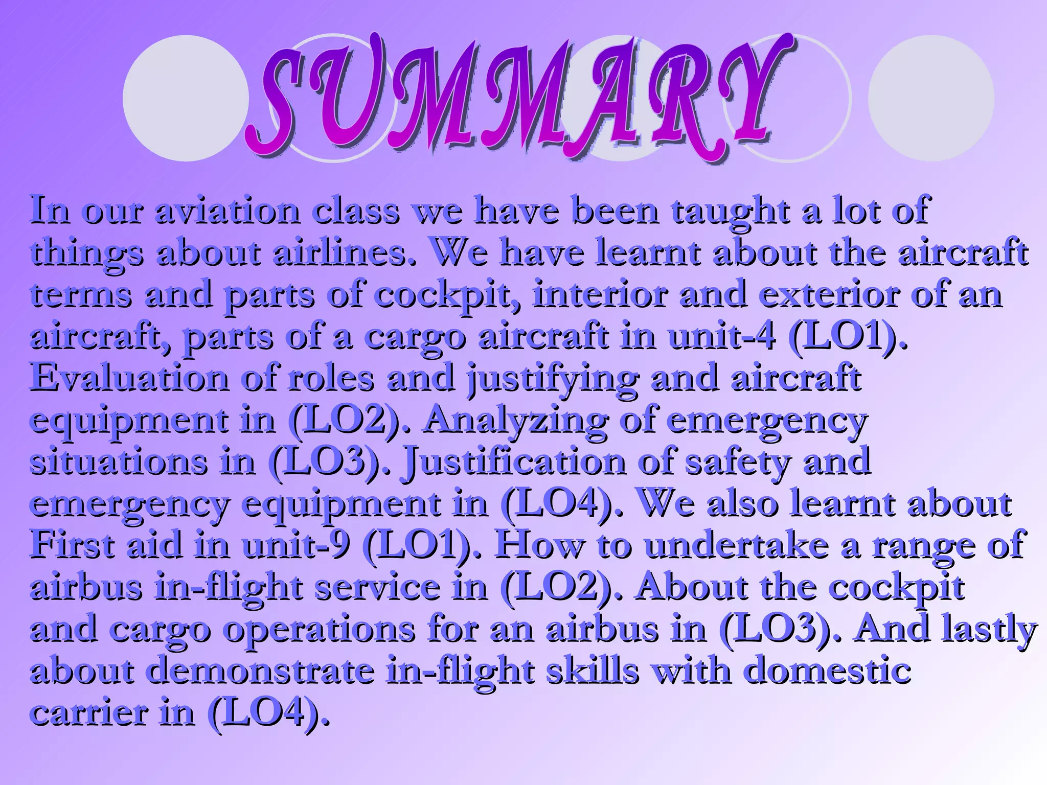 SUMMARY In our aviation class we have been taught a lot of things about airlines. We have learnt about the aircraft terms and parts of cockpit, interior and exterior of an aircraft, parts of a cargo aircraft in unit-4 (LO1). Evaluation of roles and justifying and aircraft equipment in (LO2). Analyzing of emergency situations in (LO3). Justification of safety and emergency equipment in (LO4). We also learnt about First aid in unit-9 (LO1). How to undertake a range of airbus in-flight service in (LO2). About the cockpit and cargo operations for an airbus in (LO3). And lastly about demonstrate in-flight skills with domestic carrier in (LO4).   
