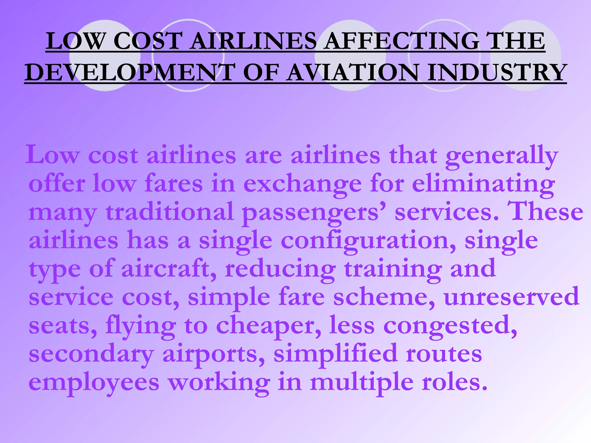 Low cost airlines are airlines that generally offer low fares in exchange for eliminating many traditional passengers’ services. These airlines has a single configuration, single type of aircraft, reducing training and service cost, simple fare scheme, unreserved seats, flying to cheaper, less congested, secondary airports, simplified routes employees working in multiple roles.  LOW COST AIRLINES AFFECTING THE DEVELOPMENT OF AVIATION INDUSTRY 