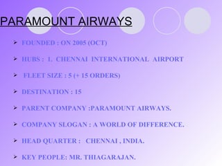 PARAMOUNT AIRWAYS FOUNDED : ON 2005 (OCT) HUBS :  1.  CHENNAI  INTERNATIONAL  AIRPORT FLEET SIZE : 5 (+ 15 ORDERS) DESTINATION : 15 PARENT COMPANY :PARAMOUNT AIRWAYS. COMPANY SLOGAN : A WORLD OF DIFFERENCE. HEAD QUARTER :  CHENNAI , INDIA. KEY PEOPLE: MR. THIAGARAJAN . 