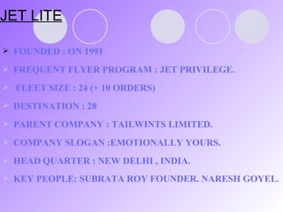 JET LITE FOUNDED : ON 1991 FREQUENT FLYER PROGRAM : JET PRIVILEGE.  FLEET SIZE : 24 (+ 10 ORDERS) DESTINATION : 28 PARENT COMPANY : TAILWINTS LIMITED. COMPANY SLOGAN :EMOTIONALLY YOURS. HEAD QUARTER : NEW DELHI , INDIA. KEY PEOPLE: SUBRATA ROY FOUNDER. NARESH GOYEL . 