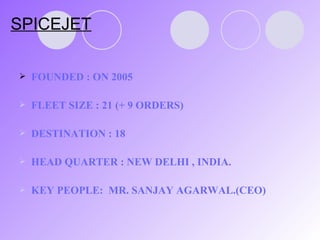 SPICEJET FOUNDED : ON 2005 FLEET SIZE : 21 (+ 9 ORDERS) DESTINATION : 18 HEAD QUARTER : NEW DELHI , INDIA. KEY PEOPLE:  MR. SANJAY AGARWAL.(CEO) 